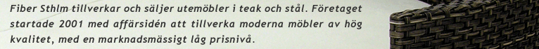 Fiber Sthlm tillverkar och sljer utembler i teak och stl. Fretaget startade 2001 med affrsidn att tillverka moderna mbler av hg kvalitet, med en marknadsmssigt lg prisniv.